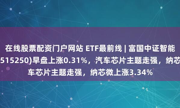 在线股票配资门户网站 ETF最前线 | 富国中证智能汽车主题ETF(515250)早盘上涨0.31%，汽车芯片主题走强，纳芯微上涨3.34%