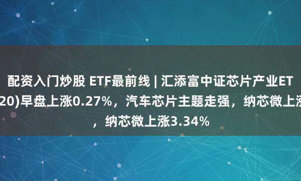 配资入门炒股 ETF最前线 | 汇添富中证芯片产业ETF(516920)早盘上涨0.27%，汽车芯片主题走强，纳芯微上涨3.34%