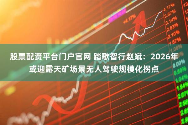 股票配资平台门户官网 踏歌智行赵斌：2026年或迎露天矿场景无人驾驶规模化拐点