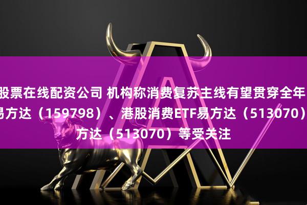 股票在线配资公司 机构称消费复苏主线有望贯穿全年，消费ETF易方达（159798）、港股消费ETF易方达（513070）等受关注