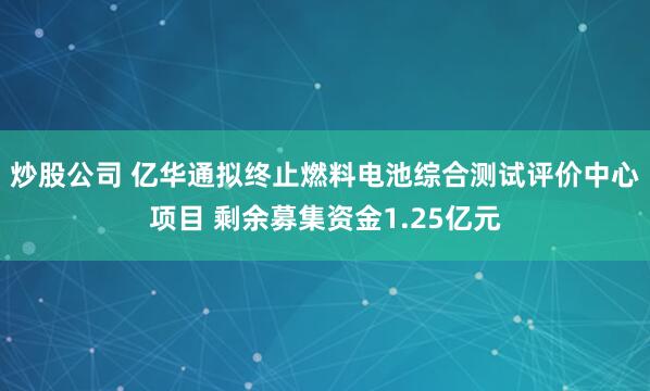 炒股公司 亿华通拟终止燃料电池综合测试评价中心项目 剩余募集资金1.25亿元