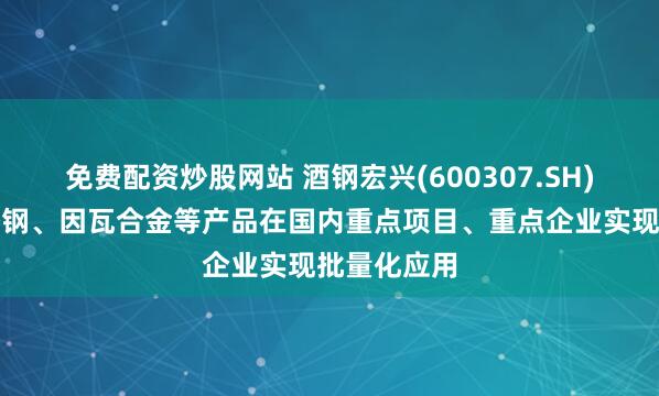 免费配资炒股网站 酒钢宏兴(600307.SH)：核用不锈钢、因瓦合金等产品在国内重点项目、重点企业实现批量化应用