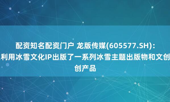 配资知名配资门户 龙版传媒(605577.SH)：积极利用冰雪文化IP出版了一系列冰雪主题出版物和文创产品