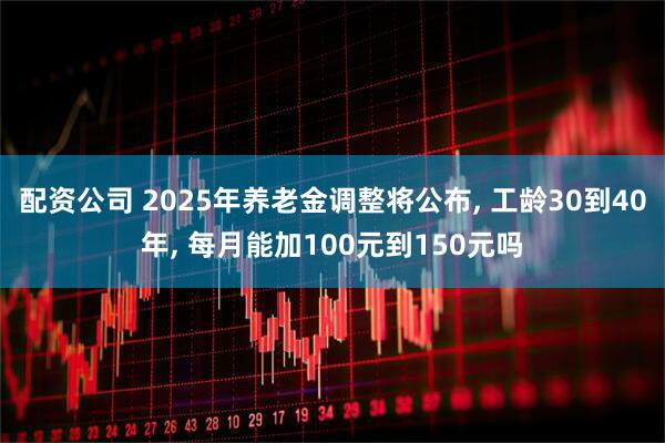 配资公司 2025年养老金调整将公布, 工龄30到40年, 每月能加100元到150元吗