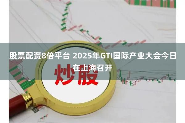 股票配资8倍平台 2025年GTI国际产业大会今日在上海召开