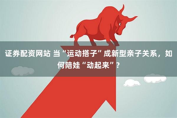 证券配资网站 当“运动搭子”成新型亲子关系，如何陪娃“动起来”？