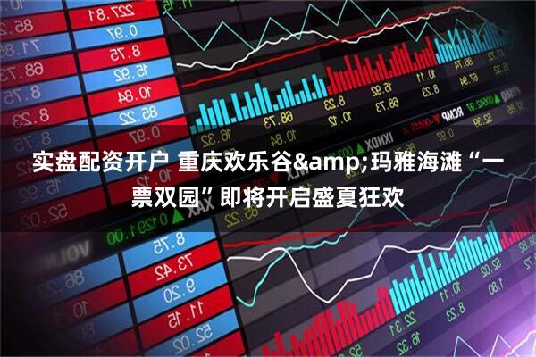 实盘配资开户 重庆欢乐谷&玛雅海滩“一票双园”即将开启盛夏狂欢