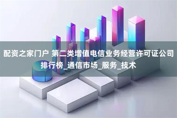 配资之家门户 第二类增值电信业务经营许可证公司排行榜_通信市场_服务_技术