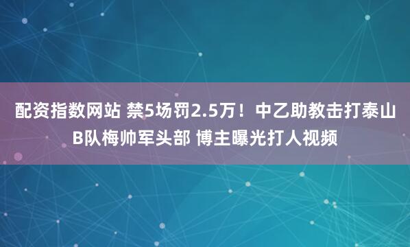 配资指数网站 禁5场罚2.5万！中乙助教击打泰山B队梅帅军头部 博主曝光打人视频